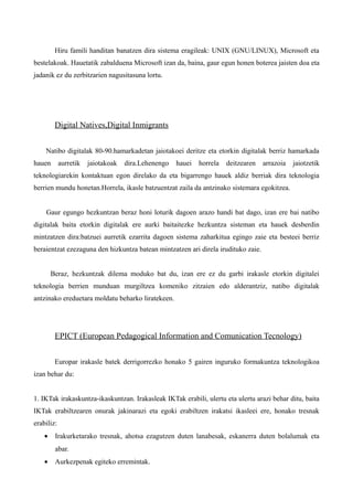 Hiru famili handitan banatzen dira sistema eragileak: UNIX (GNU/LINUX), Microsoft eta
bestelakoak. Hauetatik zabalduena Microsoft izan da, baina, gaur egun honen boterea jaisten doa eta
jadanik ez du zerbitzarien nagusitasuna lortu.




         Digital Natives,Digital Inmigrants


    Natibo digitalak 80-90.hamarkadetan jaiotakoei deritze eta etorkin digitalak berriz hamarkada
hauen       aurretik   jaiotakoak   dira.Lehenengo   hauei   horrela   deitzearen   arrazoia   jaiotzetik
teknologiarekin kontaktuan egon direlako da eta bigarrengo hauek aldiz berriak dira teknologia
berrien mundu honetan.Horrela, ikasle batzuentzat zaila da antzinako sistemara egokitzea.


    Gaur egungo hezkuntzan beraz honi loturik dagoen arazo handi bat dago, izan ere bai natibo
digitalak baita etorkin digitalak ere aurki baitaitezke hezkuntza sisteman eta hauek desberdin
mintzatzen dira:batzuei aurretik ezarrita dagoen sistema zaharkitua egingo zaie eta besteei berriz
beraientzat ezezaguna den hizkuntza batean mintzatzen ari direla irudituko zaie.


        Beraz, hezkuntzak dilema moduko bat du, izan ere ez du garbi irakasle etorkin digitalei
teknologia berrien munduan murgiltzea komeniko zitzaien edo alderantziz, natibo digitalak
antzinako ereduetara moldatu beharko liratekeen.




         EPICT (European Pedagogical Information and Comunication Tecnology)


         Europar irakasle batek derrigorrezko honako 5 gairen inguruko formakuntza teknologikoa
izan behar du:


1. IKTak irakaskuntza-ikaskuntzan. Irakasleak IKTak erabili, ulertu eta ulertu arazi behar ditu, baita
IKTak erabiltzearen onurak jakinarazi eta egoki erabiltzen irakatsi ikasleei ere, honako tresnak
erabiliz:
    •    Irakurketarako tresnak, ahotsa ezagutzen duten lanabesak, eskanerra duten bolalumak eta
         abar.
    •    Aurkezpenak egiteko erremintak.
 