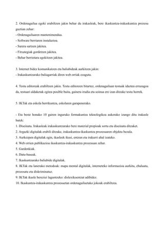 2. Ordenagailua egoki erabiltzen jakin behar du irakasleak, bere ikaskuntza-irakaskuntza prozesu
guztian zehar:
- Ordenagailuaren mantenimendua.
- Software berriaren instalazioa.
- Sarera sartzen jakitea.
- Fitxategiak gordetzen jakitea.
- Behar berrietara egokitzen jakitea.


3. Internet bidez komunikatzen eta baliabideak aurkitzen jakin:
- Irakaskuntzarako baliagarriak diren web orriak ezagutu.


4. Testu editoreak erabiltzen jakin. Testu editoreen bitartez, ordenagailuan testuak idaztea errazagoa
da, testuari aldaketak egitea posible baita, gainera irudia eta soinua ere izan ditzake testu horrek.


5. IKTak eta eskola berrikuntza, eskolaren garapenerako.


- Eta beste honako 10 gairen inguruko formakuntza teknologikoa aukerako izango ditu irakasle
batek:
1. Diseinatu. Irakasleak irakaskuntzarako bere material propioak sortu eta diseinatu ditzaket.
2. Argazki digitalak erabili ditzake, irakaskuntza-ikaskuntza prozesuaren objektu bezala.
3. Aurkezpen digitalak egin, ikasleek ikusi, entzun eta irakurri ahal izateko.
4. Web orrien publikazioa ikaskuntza-irakaskuntza prozesuan zehar.
5. Gardenkiak.
6. Datu-baseak.
7. Ikaskuntzarako baliabide digitalak.
8. IKTak eta lanerako metodoak: mapa mental digitalak, interneteko informazioa aurkitu, ebaluatu,
prozesatu eta diskriminatuz.
9. IKTak ikasle bereziei laguntzeko: dislexikoentzat adibidez.
10. Ikaskuntza-irakaskuntza prozesuetan ordenagailuetako jokoak erabiltzea.
 