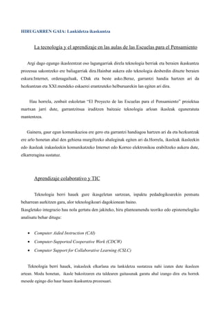 HIRUGARREN GAIA: Lankidetza ikaskuntza


       La tecnología y el aprendizaje en las aulas de las Escuelas para el Pensamiento


   Argi dago egungo ikasleentzat oso lagungarriak direla teknologia berriak eta beraien ikaskuntza
prozesua sakontzeko ere baliagarriak dira.Hainbat aukera edo teknologia desberdin dituzte beraien
eskura:Internet, ordenagailuak, CDak eta beste asko.Beraz, garrantzi handia hartzen ari da
hezkuntzan eta XXI.mendeko eskaerei erantzuteko helburuarekin lan egiten ari dira.


    Hau horrela, zenbait eskoletan “El Proyecto de las Escuelas para el Pensamiento” proiektua
martxan jarri dute, garrantzitsua iruditzen baitzaie teknologia arloan ikasleak eguneratuta
mantentzea.


   Gainera, gaur egun komunikazioa ere gero eta garrantzi handiagoa hartzen ari da eta hezkuntzak
ere arlo honetan ahal den gehiena murgiltzeko ahaleginak egiten ari da.Horrela, ikasleak ikasleekin
edo ikasleak irakasleekin komunikatzeko Internet edo Korreo elektronikoa erabiltzeko aukera dute,
elkarreragina sustatuz.




       Aprendizaje colaborativo y TIC


       Teknologia berri hauek gure ikasgeletan sartzean, inpaktu pedadogikoarekin pentsatu
beharrean aurkitzen gara, alor teknologikoari dagokionean baino.
Ikasgletako integrazio hau nola gertatu den jakiteko, hiru planteamendu teoriko edo epistemelogiko
analisatu behar ditugu:


   •   Computer Aided Instruction (CAI)
   •   Computer-Supported Cooperative Work (CDCW)
   •   Computer Support for Collaborative Learning (CSLC)


   Teknologia berri hauek, irakasleek elkarlana eta lankidetza sustatzea nahi izaten dute ikasleen
artean. Modu honetan, ikasle bakoitzaren eta taldearen gaitasunak garatu ahal izango dira eta horrek
mesede egingo dio haur hauen ikaskuntza prozesuari.
 