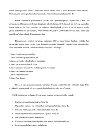 Beraz, ordenagailuekin modu kolaboratibo batean irakats daiteke, modu koherente batean erabiliz.
Horretaz gain, teknologia hauek haurrak sozialki eta mentalki garatzen lagunduko du.


       Lehen aipatutako planteamendu teoriko edo epistemologikoei dagokionez, CSLC da
aipagarriena. Planteamendu honek, taldekako nahiz bakarkako trebetasunak eta norbere arduradun
izatea sustatzen du. Sare birtualak eta baliabide teknologikoak pertsonen arteko laguntza modu
gisara erabiltzen ditu eta azkenik, elkar ulertzea eta guztien (talde kide bakoitza nahiz irakaslea)
partaidetza beharrezkoak dela erakusten digu.


       Planteamendu honekin jarraituz, irakasleek CSCLn oinarritutako heziketa praktika bat
prestatzeko hainbat pauso jarraitu behar ditu eta horretarako “Bersatide” izeneko tresna telematiko bat
sortu dute oinarri moduan. Bertan ondorengo faseak aurki ditzakegu:


1. fasea: testuinguruaren analisia
2. fasea: metodologiaren aukeraketa
3. fasea: errekurtso teknologikoen aukeraketa
4. fasea: prozesuaren planifikazioa
5. fasea: prozesua ebaluatzeko metodologiaren aukeraketa
6. fasea: produkzioa/garapena
7. fasea: inplementazioa
8. fasea: berrikustea


       CSLC-en zati esanguratsuenarekin jarraituz, teknika kolaboratiboekin jarraituko dugu. Hiru
teknika dira aipagarrienak: Jigsaw, Mesa redonda/brainstorming eta Piramide.


   CSCL-en inguruan gertatzen diren arazoen aurrean, hemen gomendio batzuk:


   •   Erabilera erraza eta sinplea izan behar du
   •   Materialen, egituren eta edukien berrerabilpena ahalbidetu behar du
   •   Pertsona eta taldeen gestio erraza ahalbidetu behar du
   •   Materiala eta informazioa antolatzen lagundu behar du
   •   Ikasleen ebaluazioa erraztu behar du
   •   Kolaborazioan oinarritutako produktuen sorrera ahalbidetu behar du
   •   Prozesuaren ebaluazioa erraztu behar du
 
