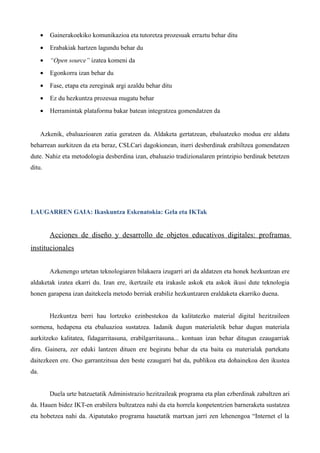 •   Gainerakoekiko komunikazioa eta tutoretza prozesuak erraztu behar ditu
      •   Erabakiak hartzen lagundu behar du
      •   “Open source” izatea komeni da
      •   Egonkorra izan behar du
      •   Fase, etapa eta zereginak argi azaldu behar ditu
      •   Ez du hezkuntza prozesua mugatu behar
      •   Herramintak plataforma bakar batean integratzea gomendatzen da


      Azkenik, ebaluazioaren zatia geratzen da. Aldaketa gertatzean, ebaluatzeko modua ere aldatu
beharrean aurkitzen da eta beraz, CSLCari dagokionean, iturri desberdinak erabiltzea gomendatzen
dute. Nahiz eta metodologia desberdina izan, ebaluazio tradizionalaren printzipio berdinak betetzen
ditu.




LAUGARREN GAIA: Ikaskuntza Eskenatokia: Gela eta IKTak


          Acciones de diseño y desarrollo de objetos educativos digitales: proframas
institucionales


          Azkenengo urtetan teknologiaren bilakaera izugarri ari da aldatzen eta honek hezkuntzan ere
aldaketak izatea ekarri du. Izan ere, ikertzaile eta irakasle askok eta askok ikusi dute teknologia
honen garapena izan daitekeela metodo berriak erabiliz hezkuntzaren eraldaketa ekarriko duena.


          Hezkuntza berri hau lortzeko ezinbestekoa da kalitatezko material digital hezitzaileen
sormena, hedapena eta ebaluazioa sustatzea. Iadanik dugun materialetik behar dugun materiala
aurkitzeko kalitatea, fidagarritasuna, erabilgarritasuna... kontuan izan behar ditugun ezaugarriak
dira. Gainera, zer eduki lantzen dituen ere begiratu behar da eta baita ea materialak partekatu
daitezkeen ere. Oso garrantzitsua den beste ezaugarri bat da, publikoa eta dohainekoa den ikustea
da.


          Duela urte batzuetatik Administrazio hezitzaileak programa eta plan ezberdinak zabaltzen ari
da. Hauen bidez IKT-en erabilera bultzatzea nahi da eta horrela konpetentzien barneraketa sustatzea
eta hobetzea nahi da. Aipatutako programa hauetatik martxan jarri zen lehenengoa “Internet el la
 