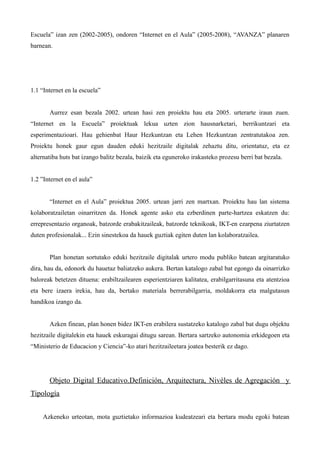 Escuela” izan zen (2002-2005), ondoren “Internet en el Aula” (2005-2008), “AVANZA” planaren
barnean.




1.1 “Internet en la escuela”


       Aurrez esan bezala 2002. urtean hasi zen proiektu hau eta 2005. urterarte iraun zuen.
“Internet en la Escuela” proiektuak lekua uzten zion hausnarketari, berrikuntzari eta
esperimentazioari. Hau gehienbat Haur Hezkuntzan eta Lehen Hezkuntzan zentratutakoa zen.
Proiektu honek gaur egun dauden eduki hezitzaile digitalak zehaztu ditu, orientatuz, eta ez
alternatiba huts bat izango balitz bezala, baizik eta eguneroko irakasteko prozesu berri bat bezala.


1.2 ”Internet en el aula”


       “Internet en el Aula” proiektua 2005. urtean jarri zen martxan. Proiektu hau lan sistema
kolaboratzailetan oinarritzen da. Honek agente asko eta ezberdinen parte-hartzea eskatzen du:
errepresentazio organoak, batzorde erabakitzaileak, batzorde teknikoak, IKT-en ezarpena ziurtatzen
duten profesionalak... Ezin sinestekoa da hauek guztiak egiten duten lan kolaboratzailea.


       Plan honetan sortutako eduki hezitzaile digitalak urtero modu publiko batean argitaratuko
dira, hau da, edonork du hauetaz baliatzeko aukera. Bertan katalogo zabal bat egongo da oinarrizko
baloreak betetzen dituena: erabiltzailearen esperientziaren kalitatea, erabilgarritasuna eta atentzioa
eta bere izaera irekia, hau da, bertako materiala berrerabilgarria, moldakorra eta malgutasun
handikoa izango da.


       Azken finean, plan honen bidez IKT-en erabilera sustatzeko katalogo zabal bat dugu objektu
hezitzaile digitalekin eta hauek eskuragai ditugu sarean. Bertara sartzeko autonomia erkidegoen eta
“Ministerio de Educacion y Ciencia”-ko atari hezitzaileetara joatea besterik ez dago.




       Objeto Digital Educativo.Definición, Arquitectura, Nivéles de Agregación y
Tipología


     Azkeneko urteotan, mota guztietako informazioa kudeatzeari eta bertara modu egoki batean
 