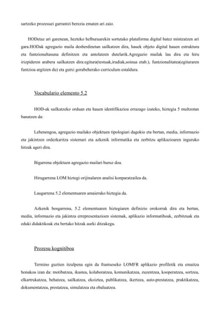 sartzeko prozesuei garrantzi berezia ematen ari zaio.


    HODetaz ari garenean, hezteko helburuarekin sortutako plataforma digital batez mintzatzen ari
gara.HODak agregazio maila desberdinetan sailkatzen dira, hauek objeto digital hauen estruktura
eta funtzionaltasuna definitzen eta antolatzen dutelarik.Agregazio mailak lau dira eta hiru
irizpideren arabera sailkatzen dira:egitura(testuak,irudiak,soinua etab.), funtzionalitatea(egituraren
funtzioa argitzen du) eta gutxi gorabeherako curriculum estaldura.




       Vocabulario elemento 5.2


       HOD-ak sailkatzeko orduan eta hauen identifikazioa errazago izateko, hiztegia 5 multzotan
banatzen da:


       Lehenengoa, agregazio mailako objektuen tipologiari dagokio eta bertan, media, informazio
eta jakintzen ordezkaritza sistemari eta azkenik informatika eta zerbitzu aplikazioaren inguruko
hitzak ageri dira.


       Bigarrena objektuen agregazio mailari buruz doa.


       Hirugarrena LOM hiztegi orijinalaren analisi konparatzailea da.


       Laugarrena 5.2 elementuaren amaierako hiztegia da.


       Azkenik bosgarrena, 5.2 elementuaren hiztegiaren definizio orokorrak dira eta bertan,
media, informazio eta jakintza errepresentazioen sistemak, aplikazio informatiboak, zerbitzuak eta
eduki didaktikoak eta bertako hitzak aurki ditzakegu.




       Prozesu kognitiboa


       Termino guztien itzulpena egin da frantseseko LOMFR aplikazio profiletik eta emaitza
honakoa izan da: motibatzea, ikastea, kolaboratzea, komunikatzea, zuzentzea, kooperatzea, sortzea,
elkartrukatzea, behatzea, sailkatzea, ekoiztea, publikatzea, ikertzea, auto-prestatzea, praktikatzea,
dokumentatzea, prestatzea, simulatzea eta ebaluatzea.
 