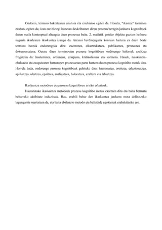 Ondoren, termino bakoitzaren analisia eta errebisioa egiten da. Honela, “ikastea” terminoa
ezabatu egiten da; izan ere hiztegi honetan deskribatzen diren prozesu/zeregin/jarduera kognitiboek
duten maila kontzeptual altuagoa duen prozesua baita. 2. mailatik gorako objektu guztien helburu
nagusia ikaslearen ikaskuntza izango da. Arrazoi berdinengatik kontuan hartzen ez diren beste
termino batzuk ondorengoak dira: zuzentzea, elkartrukatzea, publikatzea, prestatzea eta
dokumentatzea. Geratu diren terminoetan prozesu kognitiboen ondorengo baloreak azaltzea
frogatzen da: hautematea, oroimena, ezarpena, kritikotasuna eta sormena. Hauek, ikaskuntza-
ebaluazio eta ezagutzaren barnerapen prozesuetan parte hartzen duten prozesu kognitibo motak dira.
Horrela bada, ondorengo prozesu kognitiboak gehituko dira: hautematea, oroitzea, erlazionatzea,
aplikatzea, ulertzea, epaitzea, analizatzea, baloratzea, azaltzea eta laburtzea.


       Ikaskuntza metodoen eta prozesu kognitiboen arteko erlazioak:
       Hautatutako ikaskuntza metodoak prozesu kognitibo motak ekartzen ditu eta baita bermatu
beharreko aktibitate induzituak. Hau, erabili behar den ikaskuntza jarduera mota definitzeko
lagungarria suertatzen da, eta baita ebaluazio metodo eta baliabide egokienak erabakitzeko ere.
 