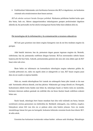 •   Erabiltzaileari bideratutako zein berrikuntza burutzen dira IKT-ei dagokienez, eta hezkuntza
       sistemak nola erreakzionatzen duen hauen aurrean.

   IKT-ak eskolan sartzeari buruko Europar politikak. Hezkuntza politiketan hainbat kezka egon
dira baina, hala ere, faktore aipagarrienetakoa irakaslegoaren garapen profesionalari dagokion
alderdia da, bai pertsonalki eta bai eskola testuinguruan burutu behar duen aldaketa dela eta.




   De tecnologias de la información y la comunicación a recursos educativos

       IKT-eek gure gizartean izan duten eragina ikaragarria izan da eta hiru modutan eragiten du
guregan.


       Alde batetik interesen, hau da, pentsatzen dugun gauzan inguruan eragiten du. Bestetik,
sinboloetan, hau da, pentsatzeko erabiltzen ditugun horietan. IKT-en etorrerarekin sinbolo hauen
kopurua pila bat hazi baita. Azkenik, pentsamendua garatzen den area edo zona aldatu egin da IKT
hauei esker edo erruz.


       Beste behin ere informazio eta komunikazio teknologien eragina nabarmen gelditu da.
Lurralde pobreenek ere, nahiz eta argirik edota ur edangarririk ez izan, IKT hauen eragina jasan
dute eta zer esanik ez enpresa handiek.


       Hala ere, mundu teknologikoan bizi izateak eta ordenagailu baten jabe izateak ez du esan
nahi horretarako abilezia dutenik, ezta hau jakintza bilakatzeko gai izango direnik ere. Horregatik,
hezkuntzaren aldetik kontu handia izan behar da, teknologia hauek ez baitira inola ere neutralak,
herriaren interesen arabera garatuak eta erabiliak dira eta beraz ikasleei hauek erabiltzen erakutsi
behar zaie.


       Ikasle hauek, teknologia berri hauen munduan hazi dira txiki txikitatik eta beraz, beraien
sozializazio eremua gurasoenen oso desberdina da. Betidanik ordenagailu, zine, telebista, mugikor,
bideojokoen artean ibili izan dira eta ez parkean edota soka batekin jolasean. Gero eta mundu
interaktiboago batean bizi gara eta horregatik, hezkuntza hobetzeko erreminta bezala ikusi dituzte IKT-
ak aditu askok.


       Erreminta hau hezkuntzan txertatzerako orduan hainbat zailtasun aurki ditzakegu. Metodologia
 