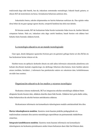 tradizionala dago alde batetik, hau da, irakaslean zentratutako metodologia. Irakasle hauek gainera, ez
dituzte IKT-ak kontrolatzen eta beraz, formakuntza beharrean aurkitzen dira.


        Irakasleekin batera, eskolen ekipamendua ere berritu beharrean aurkitzen da. Hau egiteko ordea
dirua behar da eta gaur egungo egoera ikusita, oztoporik handiena hau dela esan daiteke.


        Bi hitzetan esanda, IKT-ak hezkuntzan behar bezala txertatzeko bidea luzea da, hainbat faktorek
oztopatzen baitute. Hala ere, irakasleen esku dago zatirik handiena, hauek beraien rola aldatuz hasi
beharko baitu benetako aldaketa horrek.




        La tecnología educativa en un mundo tecnologizado

   Gaur egun, denok dakigunez eguneroko bizitzan gero eta garrantzi gehiago hartze ari dira IKTak eta
hau hezkuntzan bertan islatzen ari da.


   Hainbat tresna eta aplikazio desberdin dituzte eta nahi adina informazio eskuratzeko plataforma ezin
hobeak dira.Honek ikasleak eraginkorrago eta aktiboago bihurtzen ditu.Gainera, beste hainbat aukeren
artean (moldatu, berridatzi...) informazio hau partekatzeko aukera ere eskaintzen dute, kolektibotasuna
eta talde lana sustatuz.




        Organización educativa de los medios y recursos tecnológico


        Hezkuntza sistema modernoek, IKT-en integrazioa eskolan metodologia aldaketa baten
abiapuntu bezala ikusten dute, aldaketa ekarriko duen bide bezala. Aldaketa hori gerta dadin ordea,
behar beharrezkoa da eskolek beraien antolakuntza aldatzea.


        Hezkuntzaren informazio eta komunikazio teknologiaren modelo antolatzaileak hiru dira:


Hartze teknologikoaren modeloa: ikastetxe mota hauetan praktika pedagogikoak era
tradizionalean eramaten dira aurrera metodologia espositiboan eta pentsamendu induktiboan
oinarrituz.

Integrazio katalitikoaren modeloa: ikastetxe mota hauetan informazio eta komunikazio
teknologiaren eta hezkuntza proiektuaren arteko lotura bultzatzen duen lider bat bilatzen dute.
 