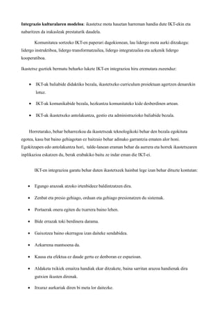 Integrazio kulturalaren modeloa: ikastetxe mota hauetan harreman handia dute IKT-ekin eta
nabaritzen da irakasleak prestaturik daudela.

        Komunitatea sortzeko IKT-en paperari dagokionean, lau lidergo mota aurki ditzakegu:
lidergo instruktiboa, lidergo transformatzailea, lidergo integratzailea eta azkenik lidergo
kooperatiboa.

Ikastetxe guztiek bermatu beharko lukete IKT-en integrazioa hiru eremutara zuzenduz:


    •   IKT-ak baliabide didaktiko bezala, ikastetxeko curriculum proiektuan agertzen denarekin
        lotuz.

    •   IKT-ak komunikabide bezala, hezkuntza komunitateko kide desberdinen artean.

    •   IKT-ak ikastetxeko antolakuntza, gestio eta administrazioko baliabide bezala.


    Horretarako, behar beharrezkoa da ikastetxeak teknologikoki behar den bezala egokituta
egotea, kasu bat baino gehiagotan ez baitzaio behar adinako garrantzia ematen alor honi.
Egokitzapen edo antolakuntza hori, talde-lanean eraman behar da aurrera eta horrek ikastetxearen
inplikazioa eskatzen du, berak erabakiko baitu ze indar eman die IKT-ei.


        IKT-en integrazioa garatu behar duten ikastetxeek hainbat lege izan behar dituzte kontutan:


   •    Egungo arazoak atzoko irtenbideez baldintzatzen dira.

   •    Zenbat eta presio gehiago, orduan eta gehiago presionatzen du sistemak.

   •    Portaerak onera egiten du txarrera baino lehen.

   •    Bide errazak toki berdinera darama.

   •    Gaixotzea baino okerragoa izan daiteke sendabidea.

   •    Azkarrena mantsoena da.

   •    Kausa eta efektua ez daude gertu ez denboran ez espazioan.

   •    Aldaketa txikiek emaitza handiak ekar ditzakete, baina sarritan arazoa handienak dira
        gutxien ikusten direnak.

   •    Itxuraz aurkariak diren bi meta lor daitezke.
 