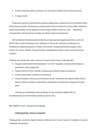 •   Elefante handi bat erditik zatitzeak ez du esan nahi bi elefante txiki lortuko dituzunik.

    •   Ez dago errurik.


    Ezagutzaren gestioari ikaskuntzaren gizartean dagokionean, ikastetxeak sare telematikoen bidez
harremanetan jartzeak, instituzioen eta profesionalen arteko formakuntza erraztea dakar. Irakasleen
arteko barne mailako sareak badaude eta baita kanpo mailako sareak ere, beste       irakasleekin
harremantzeko. Horrek pila bat erraztuko du elkarren arteko komunikazioa.


    IKT-en bidezko formakuntzarako hezkuntza eremuen gestiori dagokionean berriz, nahiz eta
IKT-ek duten indarra nabarmena izan, aldaketak ez dira jazoko eskoletan antolakuntza eta
formakuntza aldaketak gertatzen ez badira. Horretarako, ikasgeletan hainbat ezaugarri izatea
komeni da: on-line sarbidea, ikasgela birtuala, ordenagailua eta bidea, sareko errekurtsoetarako
sarbidea...


Aldaketa asko gertatu dira azken urteotan eta hauek modu honetan sailka daitezke:
    •   Ikasgela tradizionalen berrantolakuntza: “no front” ikasgelak, errekurtso teknologikoen
        partekatzea, mahi mugikorrak.
    •   Espazio berrien sorrera, aurretiko konfigurazioa ariketek tonikoei erreparatuz.
    •   Funtzio partekatuak, errekurtso zentralizatuak.
    •   Espazio birtualen sorkuntza eta berrikuntza sareak: berrikuntza sare hauek hainbat funtzio
        betetzen dituzte; politikoa, informatiboa, psikologikoa eta gaitasunari dagokiona besteak
        beste.


        Azkenik, giza baliabideak aurki ditzakegu eta hau, kudeaketa taldeak, IKT-en
koordinatzaileak eta informatikako teknikoek osatzen dute.




BIGARREN GAIA: Konpetentzia Digitala


        Ordenagailuak, emozio eragileak


Ordenagailuak, emozioak eragiten dituzten objektuak dira. Emozio hauek bi modukoak eta guztiz
aurkakoak izan daitezke:
 