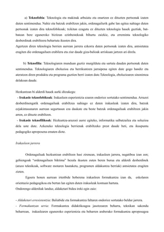 a) Teknofobia: Teknologia eta makinak arbuiatu eta onartzen ez dituzten pertsonak izaten
duten sentimendua. Nahiz eta batzuk erabiltzen jakin, ordenagailurik gabe lan egitea nahiago duten
pertsonak izaten dira teknofobikoak; txikitan ezagutu ez dituzten teknologia hauek guztiak, bat-
batean bere eguneroko bizitzan ezinbestekoak bihurtu zaizkie, eta erreminta teknologiko
desberdinak erabiltzera behartuta ikusten dira.
Agertzen diren teknologia berrien aurrean jarrera ezkorra duten pertsonak izaten dira, antsietatea
eragiten die ordenagailuen erabilera eta ziur daude giza-balioak arriskuan jartzen ari direla.


      b) Teknofilia: Teknologiaren munduan guztiz murgilduta eta sartuta dauden pertsonak duten
sentimendua. Teknologiaren eboluzioa eta berrikuntzen jarraipena egiten dute gogo handiz eta
ateratzen diren produktu eta programa guztien berri izaten dute.Teknologia, eboluzioaren sinonimoa
delakoan daude.


Hezkuntzan bi alderdi hauek aurki ditzakegu:
 - Irakasle teknofobikoak: Irakasleen esperientzia ezaren ondorioz sortutako sentimendua. Arrazoi
desberdinengatik ordenagailuak erabiltzea nahiago ez duten irakasleak izaten dira, batzuk
ezjakintasunaren aurrean segurtasun eza daukate eta beste batzuk ordenagailuak erabiltzen jakin
arren, ez dituzte erabiltzen.
 - Irakasle teknofilikoak: Hezkuntza-arazoei aurre egiteko, informatika salbatzailea eta soluzioa
dela uste dute. Azkeneko teknologia berrienak erabiltzeko prest daude beti, eta ikuspuntu
pedagogiko aproposena ematen diote.


Irakasleen jarrera


          Ordenagailuak hezkuntzan erabiltzen hasi zirenean, irakasleen jarrera, negatiboa izan zen;
gehiengoak “ordenagailuen biktima” bezala ikusten zuten beren burua eta alderdi desberdinek
(arazo teknikoak, software motaren hautaketa, programen aldakuntza berriak) antsietatea eragiten
zieten.
          Egoera honen aurrean irtenbide hoberena irakasleen formakuntza izan da,            eskolaren
orientazio pedagogikoa eta bertan lan egiten duten irakasleak kontuan hartuta.
Ondorengo alderdiak landuz, aldaketari bidea ireki egin zaio:


- Aldaketari erresistentzia: Baliabide eta formakuntza faltaren ondorioz sortutako beldur jarrera.
- Formakuntzan urria: Formakuntza didaktikoagoa jasotzearen beharra, teknikan sakondu
beharrean, irakaslearen eguneroko esperientzia eta beharren araberako formakuntza aproposagoa
 