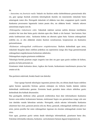 da.
- Autoestima eta frustrazio maila: Irakasle eta ikasleen arteko desberdintasun generazionala dela
eta, gaur egungo ikasleak erreminta teknologikoak ikasteko eta maneiatzeko irakasleak baino
azkarragoak izaten dira. Horregatik irakasleak rol aldaketa izan dute; ezagupenen igorle izatetik
ikaskuntza prozesuaren laguntzaile izatera pasatu dira, eta aldaketa honek         irakasle askoren
autoestiman eragina izan du.
-Ordenagailua irakaslearen ordez. Irakasleak makinen aurrean aurkitu direnean mesfidantza
erreakzio bat izan dute baina guztiz okertuta egon dira. Batak ez dio besteari lana kentzen, bien
arteko konbinazioari esker, hezkuntza hobetu eta aberastu egiten baita. Gainera ordenagailuak
erabilita ere, ez dira aldaketak ematen ikasleen sozializazioan, kooperazioan eta ikaskuntza
pertsonalizatuan.
-Hezkuntzan ordenagailuak erabiltzearen eraginkortasuna: Ikerketa desberdinak egon arren,
irakasleak ikasgelan duten erabilera praktikoa eta esperientzia izango dira froga garrantzitsuenak
ordenagailuen eraginkortasuna hezkuntzan zabaltzeko.
Ordenagailuen eragina gizartearen eraldaketan
Teknologia berriak gizartean eragin izugarria izan dute eta gaur egun guztiz eraldatu da kultura,
gizartea eta baita pertsonak ere.
Gizartearen islada hezkuntza denez, logikoa den bezala, hezkuntzaren transformazio prozesu bat
ematen ari da.


Hau guztiaren ondorioak, honako hauek izan daitezke:


         Gaur egungo haurrak teknologiaz inguratuta jaiotzen dira, eta ohituta daude hauen erabilera
egiten beraien eguneroko bizitzan, gainera erakarpen eta trebezia handia daukate makina
desberdinak erabiltzerako garaian. Erreminta hauek guztiekin duten erlazio afektiboa guztiz
desberdinak dira helduak dituztenekin.
Hau guztiagatik, denboran zehar, gurasoek ezinbestekoa ikusi dute informatikaren ikaskuntza
beraien seme-alaben hezkuntzaren barnean, etorkizunari begira oso garrantzitsua izango zela uste
izan dutelako mundu laboralean sartzeko. Horregatik, eskola askotan informatika ikaskuntza
eskaintzen hasi ziren, gurasoen presioa zela eta. Beraz, gurasoek, ordenagailuak erabiltzen jakin ez
arren, jarrera positibo bat zuten ordenagailuen inguruan eta etxeetan ordenagailuak erosten hasi
ziren.
Gaur egun, gizartean guztiz sartuta daude teknologia informatikoak, gizartearen barne dira.
Eskoletan informatika irakastea, hezkuntza curriculumaren barnean dagoen konpetentzia da.
 