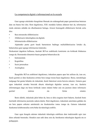 La competencia digital e informacional en la escuela


        Gaur egungo eskoletako ikasgeletan liburuak eta ordenagailuak paper garrantzitsua betetzen
dute eta batera bizi dira. Honi dagokionez, XXI. mendeko kultura aldatzen hari da, informazioa
modu askotara zabaldu eta elkarbanatzen baitugu. Arrazoi honengatik alfabetizazio berriak sortu
dira:
•       Ikus entzunezko alfabetizazioa
•       Alfabetizazio teknologikoa eta digitala
•       Informaziozko alfabetizazioa
        Aipatutako puntu guzti hauek barneratzen baditugu multialfabetizazioa lortuko da,
beharrezkoa gaur egungo informazioa tratatzeko.
Hezkuntzari dagokion helburua, ikasleak IKT-en erabiltzaile kontziente eta kritikoak bilakatzea
izango da. Horretarako dimentsio hauen garapena beharrezkoa da:
•       Instrumentala
•       Kognitiboa
•       Sozio jarrerazkoa
•       Axiologikoa


        Ikasgelako IKT-en erabilerari dagokionez, irakasleen papera apur bat zailtzen da, izan ere,
ikasle guztiek ez dute ikaskuntza erritmo bera izango tresna hauei dagokienez. Beraz, metodologia
malguago bat garatu beharko du irakasleak, ikasle bakoitzari arreta berezia eskainiz. Gainera gaur
egun irakasleek erronka bereziak dituzte teknologia digitalen aurrean, izan ere, ikasleria
informatuagoa dago eta beraz kritikoak izaten irakatsi behar zaie eta jasotzen duten informazio
guztiari                 zentzua                  eta                 forma                   ematen.


        Beste aldetik, irakasleak jakin behar du, bera ez dela ezagutza iturri bakarra, ikasleek beste
iturritatik informazioa jasotzeko aukera dutela. Honi dagokionez, irakasleak autoritatea galduko du
eta bere papera ariketen antolatzaile eta ikuskatzailea izatea izango da. Gainera irakasleak
ikaskuntza kolaboratzailea sortu behar du teknologia erabiliz.


        Gaur egun ikasgela askotan irakasleek teknologia erabiltzen dute tradizionalki egin izan
diren ariketak burutzeko. Honekin esan nahi dena zera da, berrikuntza teknologian dagoela eta ez
pedagogian.
 