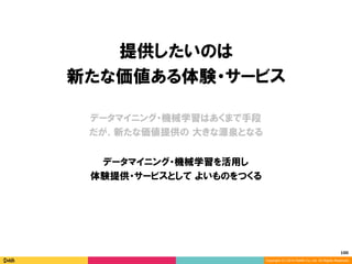 100	
Copyright (C) 2014 DeNA Co.,Ltd. All Rights Reserved.
提供したいのは
新たな価値ある体験・サービス
データマイニング・機械学習を活用し
体験提供・サービスとして よいものをつくる
データマイニング・機械学習はあくまで手段
だが、新たな価値提供の 大きな源泉となる
 