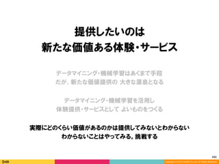 101	
Copyright (C) 2014 DeNA Co.,Ltd. All Rights Reserved.
提供したいのは
新たな価値ある体験・サービス
データマイニング・機械学習を活用し
体験提供・サービスとして よいものをつくる
データマイニング・機械学習はあくまで手段
だが、新たな価値提供の 大きな源泉となる
実際にどのくらい価値があるのかは提供してみないとわからない
わからないことはやってみる。挑戦する
 