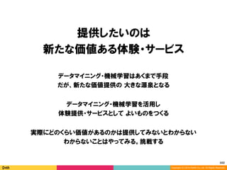 102	
Copyright (C) 2014 DeNA Co.,Ltd. All Rights Reserved.
提供したいのは
新たな価値ある体験・サービス
データマイニング・機械学習を活用し
体験提供・サービスとして よいものをつくる
データマイニング・機械学習はあくまで手段
だが、新たな価値提供の 大きな源泉となる
実際にどのくらい価値があるのかは提供してみないとわからない
わからないことはやってみる。挑戦する
 