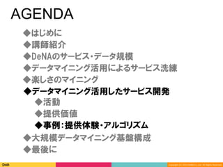 Copyright	(C)	2014	DeNA	Co.,Ltd.	All	Rights	Reserved.	
AGENDA
◆DeNAのサービス・データ規模
◆講師紹介
◆最後に
◆大規模データマイニング基盤構成
◆楽しさのマイニング
◆データマイニング活用したサービス開発
◆データマイニング活用によるサービス洗練
◆提供価値
◆事例：提供体験・アルゴリズム
◆活動
◆はじめに
 