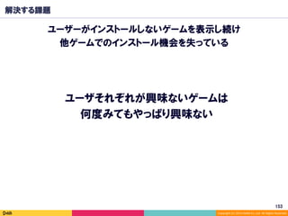 Copyright	(C)	2014	DeNA	Co.,Ltd.	All	Rights	Reserved.	
解決する課題
ユーザーがインストールしないゲームを表示し続け
他ゲームでのインストール機会を失っている
153	
ユーザそれぞれが興味ないゲームは
何度みてもやっぱり興味ない
 