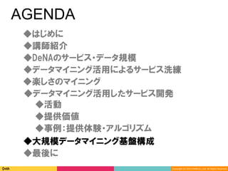 Copyright	(C)	2014	DeNA	Co.,Ltd.	All	Rights	Reserved.	
AGENDA
◆DeNAのサービス・データ規模
◆講師紹介
◆最後に
◆大規模データマイニング基盤構成
◆楽しさのマイニング
◆データマイニング活用したサービス開発
◆データマイニング活用によるサービス洗練
◆提供価値
◆事例：提供体験・アルゴリズム
◆活動
◆はじめに
 