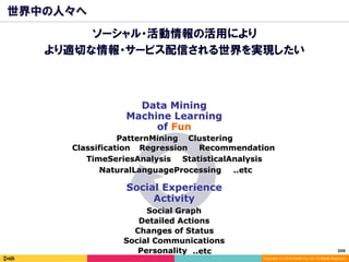 209	
Copyright (C) 2014 DeNA Co.,Ltd. All Rights Reserved.
世界中の人々へ
ソーシャル・活動情報の活用により
より適切な情報・サービス配信される世界を実現したい
Social Graph
Data Mining
Machine Learning
ClusteringPatternMining
Classification Regression Recommendation
of Fun
Social Experience
Activity
TimeSeriesAnalysis StatisticalAnalysis
Detailed Actions
Social Communications
Changes of Status
NaturalLanguageProcessing ..etc
Personality ..etc
 