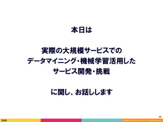26	
Copyright (C) 2014 DeNA Co.,Ltd. All Rights Reserved.
本日は
実際の大規模サービスでの
データマイニング・機械学習活用した
サービス開発・挑戦
に関し、お話しします
 