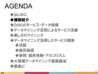 27	
Copyright (C) 2014 DeNA Co.,Ltd. All Rights Reserved.
AGENDA
◆DeNAのサービス・データ規模
◆講師紹介
◆最後に
◆大規模データマイニング基盤構成
◆楽しさのマイニング
◆データマイニング活用したサービス開発
◆データマイニング活用によるサービス洗練
◆提供価値
◆事例：提供体験・アルゴリズム
◆活動
◆はじめに
 