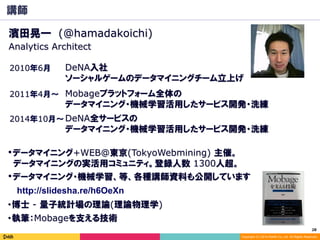 28	
Copyright (C) 2014 DeNA Co.,Ltd. All Rights Reserved.
講師
2010年6月
Mobageプラットフォーム全体の
データマイニング・機械学習活用したサービス開発・洗練
2011年4月～
・博士 - 量子統計場の理論(理論物理学)
・データマイニング+WEB@東京(TokyoWebmining) 主催。
　データマイニングの実活用コミュニティ。登録人数 1300人超。
濱田晃一 (@hamadakoichi)
・執筆：Mobageを支える技術
DeNA入社
ソーシャルゲームのデータマイニングチーム立上げ
Analytics Architect
DeNA全サービスの
データマイニング・機械学習活用したサービス開発・洗練
2014年10月～
・データマイニング・機械学習、等、各種講師資料も公開しています
http://slidesha.re/h6OeXn
 