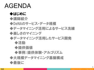 3	
Copyright (C) 2014 DeNA Co.,Ltd. All Rights Reserved.
AGENDA
◆DeNAのサービス・データ規模
◆講師紹介
◆最後に
◆大規模データマイニング基盤構成
◆楽しさのマイニング
◆データマイニング活用したサービス開発
◆データマイニング活用によるサービス洗練
◆提供価値
◆事例：提供体験・アルゴリズム
◆活動
◆はじめに
 