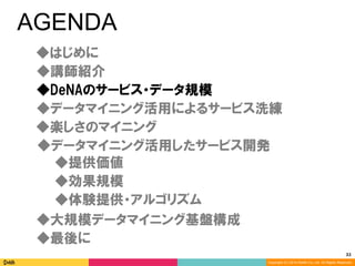 32	
Copyright (C) 2014 DeNA Co.,Ltd. All Rights Reserved.
AGENDA
◆DeNAのサービス・データ規模
◆講師紹介
◆最後に
◆大規模データマイニング基盤構成
◆楽しさのマイニング
◆データマイニング活用したサービス開発
◆データマイニング活用によるサービス洗練
◆効果規模
◆体験提供・アルゴリズム
◆提供価値
◆はじめに
 