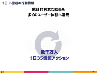 Copyright	(C)	2014	DeNA	Co.,Ltd.	All	Rights	Reserved.	
１日35億超の行動情報
36
統計的有意な結果を
多くのユーザー体験へ還元
数千万人
１日35億超アクション
 