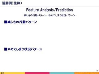 76	
Copyright (C) 2014 DeNA Co.,Ltd. All Rights Reserved.
活動例（抜粋）
■楽しさの行動パターン
Feature Analysis/Prediction
楽しさの行動パターン、やめてしまう状況パターン
■やめてしまう状況パターン
 