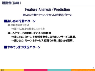78	
Copyright (C) 2014 DeNA Co.,Ltd. All Rights Reserved.
活動例（抜粋）
■楽しさの行動パターン
⇒楽しさのパターンを高頻度発生。より楽しいサービス体験。
⇒楽しさのパターンをサービス初期で体験。楽しさを理解。
⇒夢中になる体験をしてもらう
・夢中になるきっかけ
・楽しんでサービス継続している行動特徴
Feature Analysis/Prediction
楽しさの行動パターン、やめてしまう状況パターン
■やめてしまう状況パターン
 