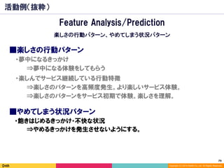 79	
Copyright (C) 2014 DeNA Co.,Ltd. All Rights Reserved.
活動例（抜粋）
■楽しさの行動パターン
⇒楽しさのパターンを高頻度発生。より楽しいサービス体験。
⇒楽しさのパターンをサービス初期で体験。楽しさを理解。
■やめてしまう状況パターン
⇒夢中になる体験をしてもらう
・夢中になるきっかけ
・楽しんでサービス継続している行動特徴
・飽きはじめるきっかけ・不快な状況
⇒やめるきっかけを発生させないようにする。
Feature Analysis/Prediction
楽しさの行動パターン、やめてしまう状況パターン
 