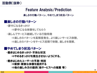 80	
Copyright (C) 2014 DeNA Co.,Ltd. All Rights Reserved.
活動例（抜粋）
■楽しさの行動パターン
⇒楽しさのパターンを高頻度発生。より楽しいサービス体験。
⇒楽しさのパターンをサービス初期で体験。楽しさを理解。
■やめてしまう状況パターン
⇒他の楽しみ方の提供（他サービスへの推薦 等）
⇒夢中になる体験をしてもらう
・夢中になるきっかけ
・楽しんでサービス継続している行動特徴
・飽きはじめたユーザーの予測・判別
⇒新鮮・斬新な体験を提供する
・飽きはじめるきっかけ・不快な状況
⇒やめるきっかけを発生させないようにする。
Feature Analysis/Prediction
楽しさの行動パターン、やめてしまう状況パターン
 
