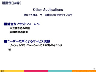 92	
Copyright (C) 2014 DeNA Co.,Ltd. All Rights Reserved.
活動例（抜粋）
■健全なプラットフォームへ
■ユーザーの声によるサービス洗練
　・不正書き込み判別
　・年齢詐称の判別
　・ソーシャルコミュニケーションのテキストマイニング
Other Applications
他にも各種ユーザー体験向上に役立てています
　等
 
