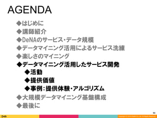 94	
Copyright (C) 2014 DeNA Co.,Ltd. All Rights Reserved.
AGENDA
◆DeNAのサービス・データ規模
◆講師紹介
◆最後に
◆大規模データマイニング基盤構成
◆楽しさのマイニング
◆データマイニング活用したサービス開発
◆データマイニング活用によるサービス洗練
◆提供価値
◆事例：提供体験・アルゴリズム
◆活動
◆はじめに
 