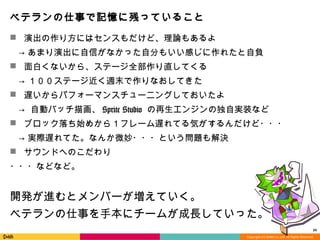 Copyright	
  (C)	
  DeNA	
  Co.,Ltd.	
  All	
  Rights	
  Reserved.	
  
ベテランの仕事で記憶に残っていること
n  演出の作り⽅方にはセンスもだけど、理理論論もあるよ
 　→  あまり演出に⾃自信がなかった⾃自分もいい感じに作れたと⾃自負
n  ⾯面⽩白くないから、ステージ全部作り直してくる
 　→  １００ステージ近く週末で作りなおしてきた
n  遅いからパフォーマンスチューニングしておいたよ
 　→    ⾃自動バッチ描画、Sprite  Studio  の再⽣生エンジンの独⾃自実装など
n  ブロック落落ち始めから１フレーム遅れてる気がするんだけど・・・
 　→  実際遅れてた。なんか微妙・・・という問題も解決
n  サウンドへのこだわり  
・・・などなど。
開発が進むとメンバーが増えていく。
ベテランの仕事を⼿手本にチームが成⻑⾧長していった。
24	
  
 