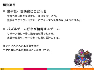 Copyright	
  (C)	
  DeNA	
  Co.,Ltd.	
  All	
  Rights	
  Reserved.	
  
開発要件
n  操作性・爽快感にこだわる	
 　    気持ち良良い動きを追求し、演出を作り込む。	
 　    派⼿手なエフェクト出ても、パフォーマンス落落ちないようにする。	
	
n  パズルゲーム好きが納得するゲーム	
 　    リリース後に⼀一番⼯工数を使う所でもある。	
 　    実装の分業や、データ作りし易易い設計にする。	
	
他にもいろいろとあるのですが、	
コアに置いてある要件はこんな感じです。	
	
	
 27	
  
 