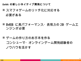 Copyright	
  (C)	
  DeNA	
  Co.,Ltd.	
  All	
  Rights	
  Reserved.	
  
DeNA	
  の新しいネイティブ開発について
n  スマフォゲームのリッチ化に対応する	
 　必要がある	
n  DeNA に⾼高パフォーマンス・表現⼒力力の2D  ゲーム
エンジンが必要
n  ゲームの作り⽅方のお⼿手本を作る
      コンシューマ・オンラインゲーム開発経験者の
 　ノウハウを活かす
6	
  
 