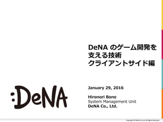 Copyright © DeNA Co.,Ltd. All Rights Reserved.
DeNA のゲーム開発を
支える技術
クライアントサイド編
January 29, 2016
Hironori Bono
System Management Unit
DeNA Co., Ltd.
 