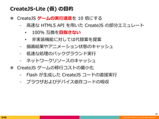 Copyright © DeNA Co.,Ltd. All Rights Reserved.
CreateJS-Lite (仮) の目的
 CreateJS ゲームの実行速度を 10 倍にする
⁃ 高速な HTML5 API を用いた CreateJS の部分エミュレート
• 100% 互換を目指さない
• 非実装機能に対しては代替案を提案
⁃ 描画結果やアニメーション状態のキャッシュ
⁃ 低速な処理のバックグラウンド実行
⁃ ネットワークリソースのキャッシュ
 CreateJS ゲームの移行コストの最小化
⁃ Flash が生成した CreateJS コードの直接実行
⁃ ブラウザおよびデバイス依存コードの吸収
10
 