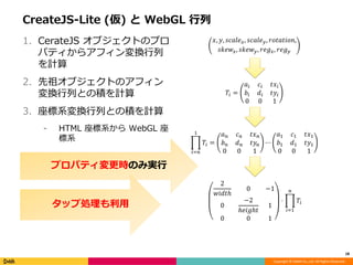 Copyright © DeNA Co.,Ltd. All Rights Reserved.
CreateJS-Lite (仮) と WebGL 行列
1. CerateJS オブジェクトのプロ
パティからアフィン変換行列
を計算
2. 先祖オブジェクトのアフィン
変換行列との積を計算
3. 座標系変換行列との積を計算
⁃ HTML 座標系から WebGL 座
標系
18
𝑥, 𝑦, 𝑠𝑐𝑎𝑙𝑒 𝑥, 𝑠𝑐𝑎𝑙𝑒 𝑦, 𝑟𝑜𝑡𝑎𝑡𝑖𝑜𝑛,
𝑠𝑘𝑒𝑤𝑥, 𝑠𝑘𝑒𝑤 𝑦, 𝑟𝑒𝑔 𝑥, 𝑟𝑒𝑔 𝑦
𝑇𝑖 =
𝑎𝑖 𝑐𝑖 𝑡𝑥𝑖
𝑏𝑖 𝑑𝑖 𝑡𝑦𝑖
0 0 1
𝑇𝑖
1
𝑖=𝑛
=
𝑎 𝑛 𝑐 𝑛 𝑡𝑥 𝑛
𝑏 𝑛 𝑑 𝑛 𝑡𝑦𝑛
0 0 1
⋯
𝑎1 𝑐1 𝑡𝑥1
𝑏1 𝑑1 𝑡𝑦1
0 0 1
2
𝑤𝑖𝑑𝑡ℎ
0 −1
0
−2
ℎ𝑒𝑖𝑔ℎ𝑡
1
0 0 1
⋅ 𝑇𝑖
𝑛
𝑖=1
プロパティ変更時のみ実行
タップ処理も利用
 