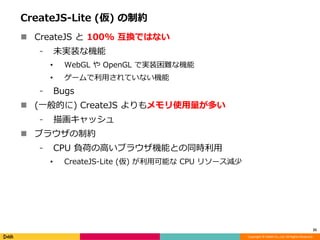 Copyright © DeNA Co.,Ltd. All Rights Reserved.
CreateJS-Lite (仮) の制約
 CreateJS と 100% 互換ではない
⁃ 未実装な機能
• WebGL や OpenGL で実装困難な機能
• ゲームで利用されていない機能
⁃ Bugs
 (一般的に) CreateJS よりもメモリ使用量が多い
⁃ 描画キャッシュ
 ブラウザの制約
⁃ CPU 負荷の高いブラウザ機能との同時利用
• CreateJS-Lite (仮) が利用可能な CPU リソース減少
25
 
