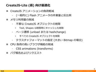 Copyright © DeNA Co.,Ltd. All Rights Reserved.
CreateJS-Lite (仮) 向け最適化
 CreateJS アニメーションの負荷軽減
⁃ (一般的に) Flash アニメータの作業量と反比例
 メモリ利用量の削減
⁃ 不要な CreateJS オブジェクトの削除
• Text, Shapes は削除時にキャッシュも削除
⁃ ページ遷移 (unload または hashchange)
• すべての CreateJS オブジェクトを削除
⁃ テクスチャフォーマットの指定 (大きい Bitmap の場合)
 CPU 負荷の高いブラウザ機能の削減
⁃ CSS animations (transforms)
 バグ報告およびリクエスト
26
 