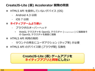 Copyright © DeNA Co.,Ltd. All Rights Reserved.
CreateJS-Lite (仮) Accelerator 開発の背景
 HTML5 API を提供していないデバイス (OS)
⁃ Android 4.3 以前
⁃ iOS 7 以前
 ネイティブゲームより遅い
⁃ ブラウザのオーバーヘッド
• WebGL テクスチャを OpenGL テクスチャ (<canvas>) に描画後そ
の OpenGL テクスチャを画面に描画
 HTML5 API 利用の制約
⁃ サウンドの再生にユーザアクション (タップ等) が必要
 HTML5 API のデバイス間 (ブラウザ間) 互換性
28
CreateJS-Lite (仮) ゲームアプリを
ネイティブアプリと同等にしたい
 