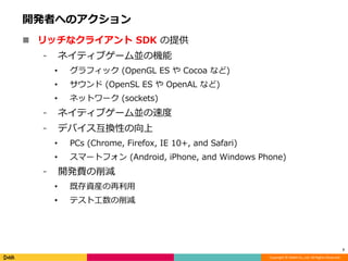 Copyright © DeNA Co.,Ltd. All Rights Reserved.
開発者へのアクション
 リッチなクライアント SDK の提供
⁃ ネイティブゲーム並の機能
• グラフィック (OpenGL ES や Cocoa など)
• サウンド (OpenSL ES や OpenAL など)
• ネットワーク (sockets)
⁃ ネイティブゲーム並の速度
⁃ デバイス互換性の向上
• PCs (Chrome, Firefox, IE 10+, and Safari)
• スマートフォン (Android, iPhone, and Windows Phone)
⁃ 開発費の削減
• 既存資産の再利用
• テスト工数の削減
7
 