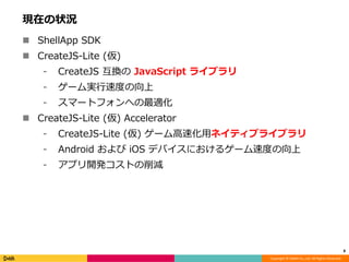Copyright © DeNA Co.,Ltd. All Rights Reserved.
現在の状況
 ShellApp SDK
 CreateJS-Lite (仮)
⁃ CreateJS 互換の JavaScript ライブラリ
⁃ ゲーム実行速度の向上
⁃ スマートフォンへの最適化
 CreateJS-Lite (仮) Accelerator
⁃ CreateJS-Lite (仮) ゲーム高速化用ネイティブライブラリ
⁃ Android および iOS デバイスにおけるゲーム速度の向上
⁃ アプリ開発コストの削減
8
 