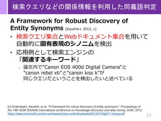 13
検索クエリなどの関係情報を利用した同義語判定
A Framework for Robust Discovery of
Entity Synonyms [Kaushik+ 2012, c]
• 検索クエリ集合とWebドキュメント集合を用いて
自動的に固有表現のシノニムを検出
• 応用例として検索エンジンの
「関連するキーワード」
o 論文内で”Canon EOS 400d Digital Camera”と
”canon rebel xti”と”canon kiss k”が
同じクエリだということを検出したいと述べている
[c] Chakrabarti, Kaushik, et al. "A framework for robust discovery of entity synonyms." Proceedings of
the 18th ACM SIGKDD international conference on Knowledge discovery and data mining. ACM, 2012.
https://www.microsoft.com/en-us/research/wp-content/uploads/2012/01/idg811-cheng.pdf
 