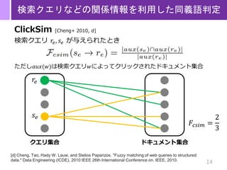 14
検索クエリなどの関係情報を利用した同義語判定
ClickSim [Cheng+ 2010, d]
検索クエリ 𝑟𝑒, 𝑠𝑒 が与えられたとき
ただし𝑎𝑢𝑥(𝑤)は検索クエリ𝑤によってクリックされたドキュメント集合
[d] Cheng, Tao, Hady W. Lauw, and Stelios Paparizos. "Fuzzy matching of web queries to structured
data." Data Engineering (ICDE), 2010 IEEE 26th International Conference on. IEEE, 2010.
ドキュメント集合クエリ集合
𝑟𝑒
𝑠 𝑒
𝐹𝑐𝑠𝑖𝑚 =
2
3
 