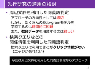 18
先行研究の適用の検討
• 周辺文脈を利用した同義語判定
アプローチの方向性としては適切
しかし、たくさんのSkip-gramモデルを
学習するのは時間的に困難
また、教師データを用意するのは難しい
• 検索クエリなどの
関係情報を利用した同義語判定
検索クエリは利用できるがクリック情報がない
（エッジが張れない）
今回は周辺文脈を利用した同義語判定からアプローチ
 