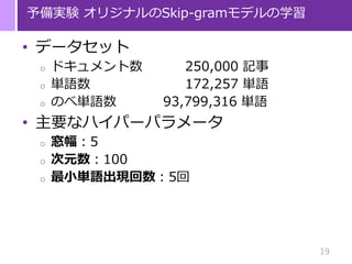 19
予備実験 オリジナルのSkip-gramモデルの学習
• データセット
o ドキュメント数 250,000 記事
o 単語数 172,257 単語
o のべ単語数 93,799,316 単語
• 主要なハイパーパラメータ
o 窓幅：5
o 次元数：100
o 最小単語出現回数：5回
 
