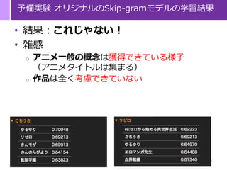 22
予備実験 オリジナルのSkip-gramモデルの学習結果
• 結果：これじゃない！
• 雑感
o アニメ一般の概念は獲得できている様子
（アニメタイトルは集まる）
o 作品は全く考慮できていない
 
